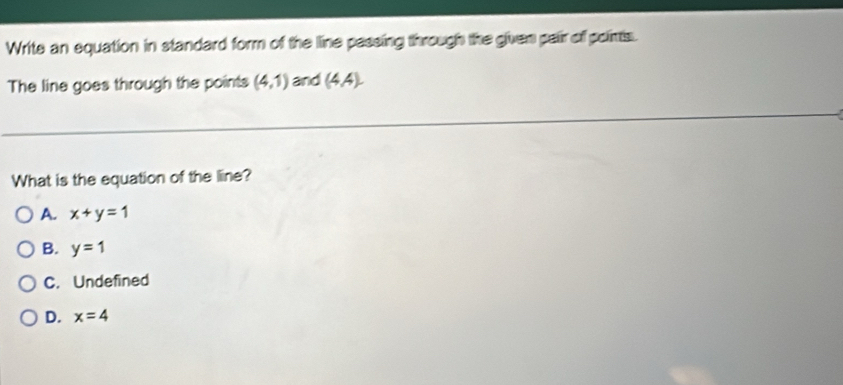 Write an equation in standard form of the line passing through the given pair off poirts.
The line goes through the points (4,1) and (4A).endpmatrix 
What is the equation of the line?
A. x+y=1
B. y=1
C. Undefined
D. x=4