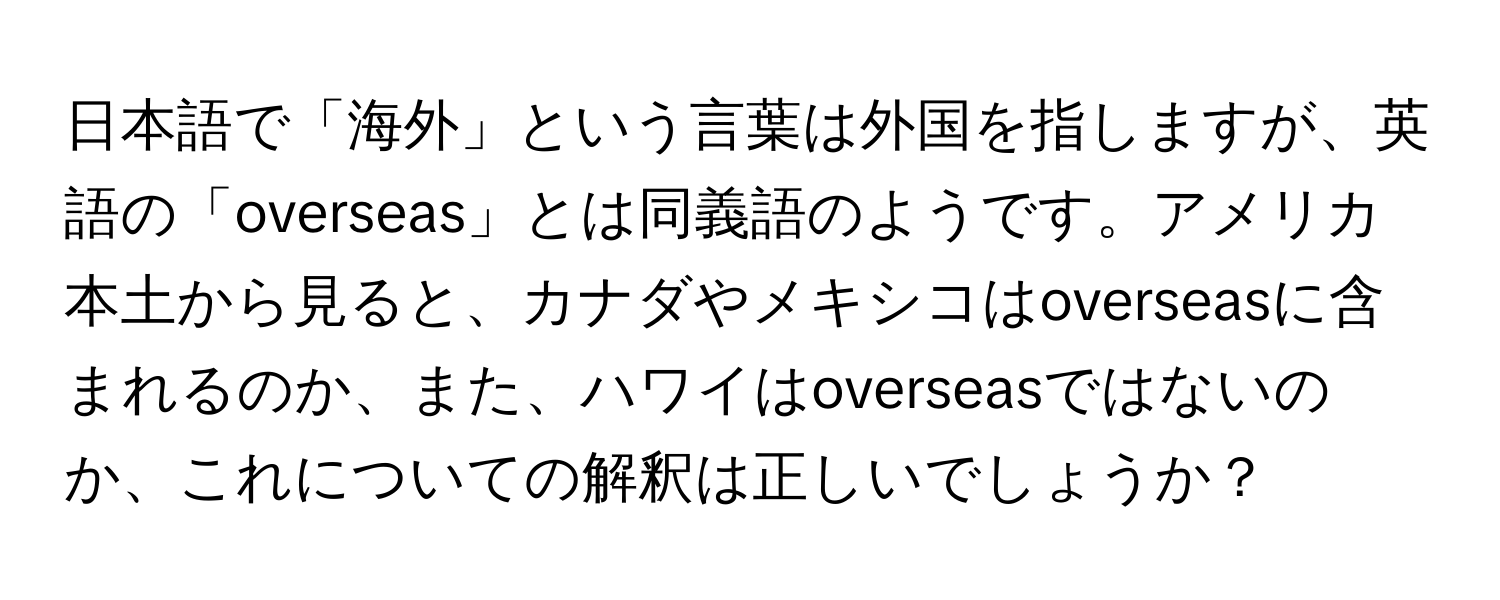 日本語で「海外」という言葉は外国を指しますが、英語の「overseas」とは同義語のようです。アメリカ本土から見ると、カナダやメキシコはoverseasに含まれるのか、また、ハワイはoverseasではないのか、これについての解釈は正しいでしょうか？