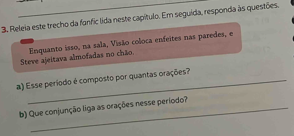 Releia este trecho da fanfic lida neste capítulo. Em seguida, responda às questões. 
Enquanto isso, na sala, Visão coloca enfeites nas paredes, e 
Steve ajeitava almofadas no chão. 
a) Esse período é composto por quantas orações? 
b) Que conjunção liga as orações nesse período?