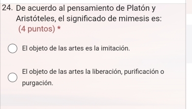 De acuerdo al pensamiento de Platón y
Aristóteles, el significado de mimesis es:
(4 puntos) *
El objeto de las artes es la imitación.
El objeto de las artes la liberación, purificación o
purgación.