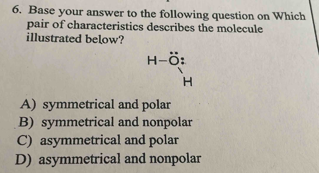 Base your answer to the following question on Which
pair of characteristics describes the molecule
illustrated below?
beginarrayr H-hat O: hat Hendarray
A) symmetrical and polar
B) symmetrical and nonpolar
C) asymmetrical and polar
D) asymmetrical and nonpolar