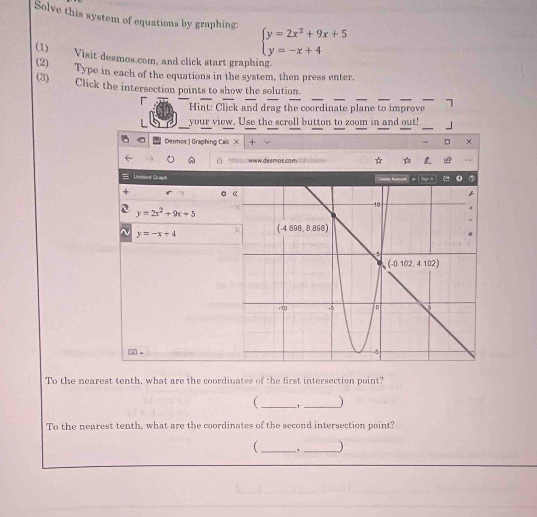 Solve this system of equations by graphing: beginarrayl y=2x^2+9x+5 y=-x+4endarray.
(1) Visit desmos.com, and click start graphing.
(2) Type in each of the equations in the system, then press enter.
(3) Click the intersection points to show the solution.
「 Hint: Click and drag the coordinate plane to improve
your view. Use the scroll button to zoom in and out!
Desmos | Graphing Calc X +
hps//www.desmos.comalcusssor
Untitled Graph Cheate Asrcunt or B
y=2x^2+9x+5
~ y=-x+4
To the nearest tenth, what are the coordinates of the first intersection point?
(_ , _)
To the nearest tenth, what are the coordinates of the second intersection point?
 _, _)