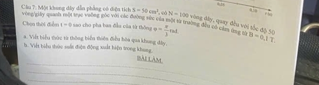 0. 05 0,10 x(x)
Câu 7: Một khung dây dẫn phẳng có diện tích S=50cm^2 , có N=100
vòng/giây quanh một trục vuông góc với các đường sức của một từ trường đều có cảm ứng từ Chọn thời điểm t=0 vòng dây, quay đều với tốc độ 50 B=0,1T. 
sao cho pha ban đầu của từ thông varphi = π /3 rad. 
a. Viết biểu thức từ thông biển thiên điều hòa qua khung đây. 
b. Viết biểu thức suất điện động xuất hiện trong khung. 
_ 
bài làm, 
_ 
_