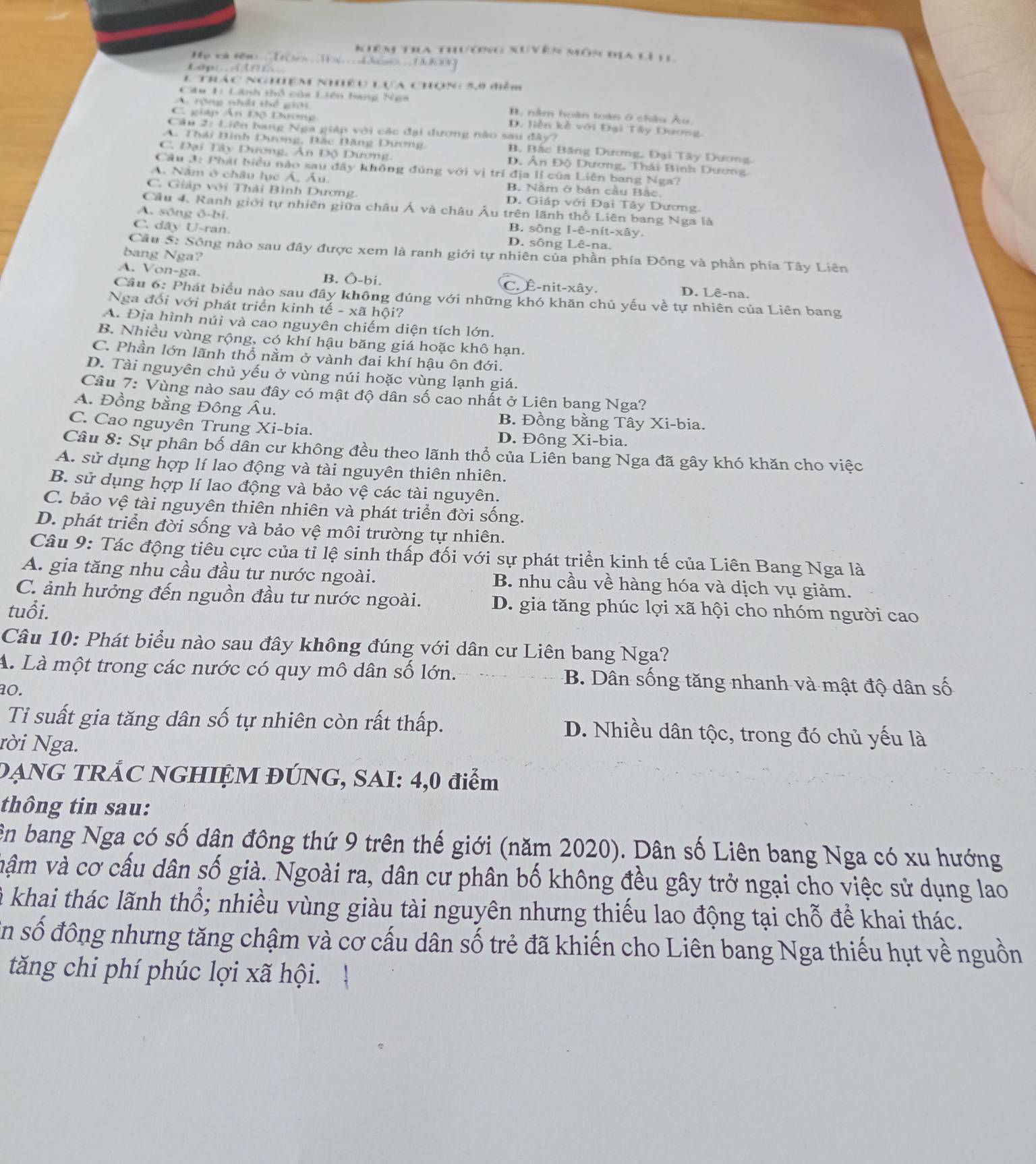 Kiêm tra thương xuyên môn địa lì 1
H y va s0m .. I e    _    _       _  _    B  g
              
l trác nghiệm nhiều lựa chọn: 5,9 điểm
Câu 1: Lãnh thổ của Liên bang Nea
A rộng nhấi thể giải B. nằm hoàn toàn ở châu Âu.
C. giáp Ấn Độ Dương D. liền kè với Đại Tây Dương.
Câu 2: Liên bang Nga giáp với các đại dương nào sau đây?
A. Thái Bình Dương, Bắc Bảng Dương B. Bắc Băng Dương, Đại Tây Dương
C. Đại Tây Dương, Ân Độ Dương. Đ, Ân Độ Dương, Thái Bình Dương
Câu 3: Phát biểu nào sau đây không đúng với vị trí địa lí của Liên bang Nga?
A. Nằm ở châu lục Á, Âu. B. Nằm ở bản cầu Bắc.
C. Giáp với Thải Bình Dương. D. Giáp với Đại Tây Dương.
Cầu 4. Ranh giới tự nhiên giữa châu Á và châu Âu trên lãnh thổ Liên bang Nga là
A. sông ō-bi.
B. sông 1-e-nft-x8y
C. dãy U-ran. D. sông Lê-na.
Câu 5: Sông nào sau đây được xem là ranh giới tự nhiên của phần phía Đông và phần phía Tây Liên
bang Nga?
A. Von-ga. B. Ô-bi. C. É-nit-xây. D. Lê-na.
Cầu 6: Phát biểu nào sau đây không đúng với những khó khăn chủ yếu về tự nhiên của Liên bang
Nga đối với phát triển kinh tế - xã hội?
A. Địa hình núi và cao nguyên chiếm diện tích lớn.
B. Nhiều vùng rộng, có khí hậu băng giá hoặc khô hạn.
C. Phần lớn lãnh thổ nằm ở vành đai khí hậu ôn đới.
D. Tài nguyên chủ yếu ở vùng núi hoặc vùng lạnh giá.
Câu 7: Vùng nào sau đây có mật độ dân số cao nhất ở Liên bang Nga?
A. Đồng bằng Đông Âu. B. Đồng bằng Tây Xi-bia
C. Cao nguyên Trung Xi-bia. D. Đông Xi-bia.
Câu 8: Sự phân bố dân cư không đều theo lãnh thổ của Liên bang Nga đã gây khó khăn cho việc
A. sử dụng hợp lí lao động và tài nguyên thiên nhiên.
B. sử dụng hợp lí lao động và bảo vệ các tài nguyên.
C. bảo vệ tài nguyên thiên nhiên và phát triển đời sống.
D. phát triển đời sống và bảo vệ môi trường tự nhiên.
Câu 9: Tác động tiêu cực của tỉ lệ sinh thấp đối với sự phát triển kinh tế của Liên Bang Nga là
A. gia tăng nhu cầu đầu tư nước ngoài. B. nhu cầu về hàng hóa và dịch vụ giảm.
C. ảnh hưởng đến nguồn đầu tư nước ngoài. D. gia tăng phúc lợi xã hội cho nhóm người cao
tuổi.
Câu 10: Phát biểu nào sau đây không đúng với dân cư Liên bang Nga?
A. Là một trong các nước có quy mô dân số lớn. B. Dân sống tăng nhanh và mật độ dân số
ao.
Ti suất gia tăng dân số tự nhiên còn rất thấp. D. Nhiều dân tộc, trong đó chủ yếu là
Nời Nga.
DẠNG TRẢC NGHIỆM ĐÚNG, SAI: 4,0 điểm
thông tin sau:
ên bang Nga có số dân đông thứ 9 trên thế giới (năm 2020). Dân số Liên bang Nga có xu hướng
vậm và cơ cấu dân số già. Ngoài ra, dân cư phân bố không đều gây trở ngại cho việc sử dụng lao
l khai thác lãnh thổ; nhiều vùng giàu tài nguyên nhưng thiếu lao động tại chỗ để khai thác.
En số đông nhưng tăng chậm và cơ cấu dân số trẻ đã khiến cho Liên bang Nga thiếu hụt về nguồn
tăng chi phí phúc lợi xã hội.