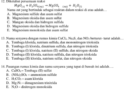 Diketahui persamaan reaksi
MgO_(s)+H_2SO_4(aq)to MgSO_4(aq)+H_2O_(l)
Nama zat yang bertindak sebagai reaktan dalam reaksi di atas adalah…
A. Magnesium sulfide dan asam sulfat
B. Magnesium oksida dan asam sulfat
C. Mangan oksida dan hidrogen sulfida
D. Magnesium oksida dan hidrogen sulfide
E. Magnesium monoksida dan asam sulfat
13. Nama senyawa dengan rumus kimia CuCl_2, Na_2S , dan NO3 berturut- turut adalah…
A. Tembaga klorida, natrium sulfida, dan mononitrogen trioksida
B. Tembaga (I) klorida, dinatrium sulfida, dan nitrogen trioksida
C. Tembaga (I) klorida, natrium (II) sulfide, dan nitrogen oksida
D. Tembaga (II) klorida, natrium sulfida, dan nitrogen trioksida
E. Tembaga (II) klorida, natrium sulfat, dan nitrogen oksida
14. Pasangan rumus kimia dan nama senyawa yang tepat di bawah ini adalah….
A. CaSO_4· - Tembaga (II) sulfat
B. (NH_4)_2SO_4- ammonium sulfide
C. H_2CO_3 - asam klorida
D. Mg_2N_3 - dimagnesium trinitrida
E. N_2O - dinitrogen monoksida