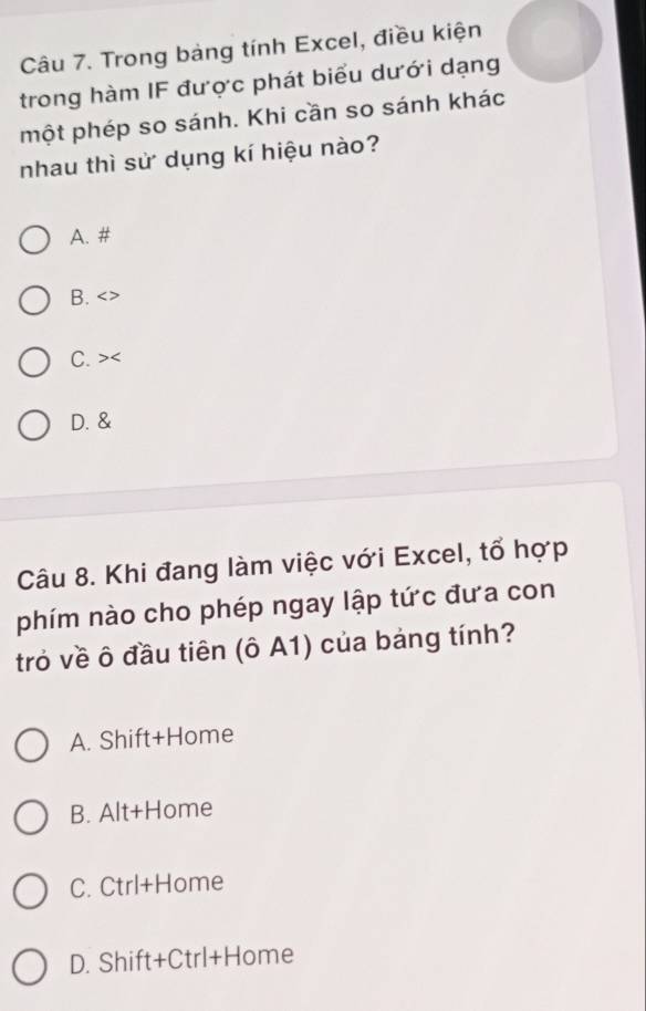 Trong bảng tính Excel, điều kiện
trong hàm IF được phát biểu dưới dạng
một phép so sánh. Khi cần so sánh khác
nhau thì sử dụng kí hiệu nào?
A. #
B. < >
C. > D. &
Câu 8. Khi đang làm việc với Excel, tổ hợp
phím nào cho phép ngay lập tức đưa con
trò về ô đầu tiên (ô A1) của bảng tính?
A. Shift+Home
B. Alt+Home
C. Ctrl+Home
D. Shift+Ctrl+Home