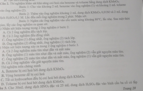 Thí nghiệm khảo sát khả năng oxi hoá của benzene và toluene bằng dung dịch KMnO4.
Bước 1: Cho vào khoảng 2 mL benzene vào ống nghiệm (1) và khoảng 2 mL toluene
vào ổng nghiệm (2)
Bước 2: Thêm vào ống nghiệm khoảng 2 mL dung dịch KMnO4 0,01M và 2 mL dung
lịch H_2SO 0 0,1 M. Lắc đều mỗi ống nghiệm trong 2 phút. Nhận xét.
Bước 3: Ngâm các ổng nghiệm vào cốc nước nóng khoảng 80°C , lắc nhẹ. Sau một thời
gian, lấy các ống nghiệm ra quan sát.
1) Nhận xét hiện tượng trong 2 ống nghiệm ở bước 2.
A. Cả 2 ống nghiệm đều tách lớp.
B. Cả 2 ống nghiệm đều đồng nhất.
C. Ông nghiệm (1) đồng nhất, ổng nghiệm (2) tách lớp.
D. Ông nghiệm (2) đồng nhất, ổng nghiệm (1) tách lớp.
) Nhận xét hiện tượng xảy ra trong 2 ông nghiệm ở bước 3.
A. Cả 2 ống nghiệm màu tím nhạt dần và mất màu
B. Ông nghiệm (1) màu tím nhạt dần và mất màu, ống nghiệm (2) vẫn giữ nguyên màu tim.
C. Ông nghiệm (2) màu tím nhạt dần và mất màu, ống nghiệm (1) vẫn giữ nguyên màu tim.
D. Cả 2 ổng nghiệm vẫn giữ nguyên màu tím.
Thí nghiệm trên chứng minh
A. Benzene bj oxi hoá bởi dung dịch KMnO₄.
B. Vòng benzene dễ bị oxi hoá
C. Tất cả hydrocarbon đều bị oxi hoá bởi dung dịch KMnO4.
D. Toluene bị oxi hoá bởi dung dịch KMnO₄.
ầu 3. Cho 30mL dung dịch HNO₃ đặc và 25 mL dung dịch H_2SO_4 đặc vào bình cầu ba cổ có lấp
Trang 20