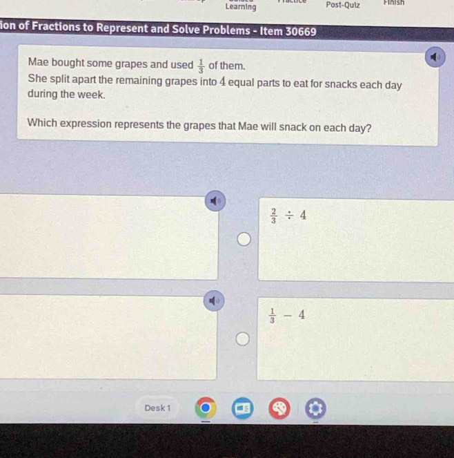 Learning Post-Quiz Finish
ion of Fractions to Represent and Solve Problems - Item 30669
Mae bought some grapes and used  1/3  of them.
She split apart the remaining grapes into 4 equal parts to eat for snacks each day
during the week.
Which expression represents the grapes that Mae will snack on each day?
 2/3 / 4
 1/3 -4
Desk 1