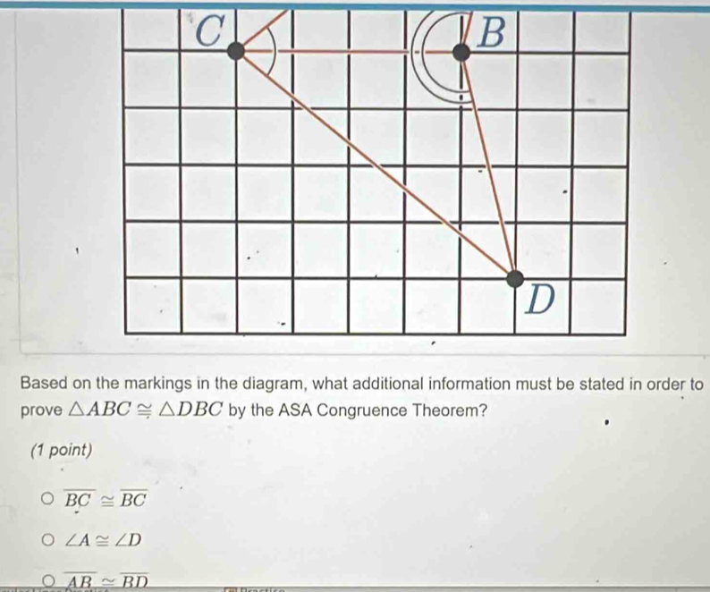 Based on the markings in the diagram, what additional information must be stated in order to
prove △ ABC≌ △ DBC by the ASA Congruence Theorem?
(1 point)
overline BC≌ overline BC
∠ A≌ ∠ D
overline AB≌ overline BD