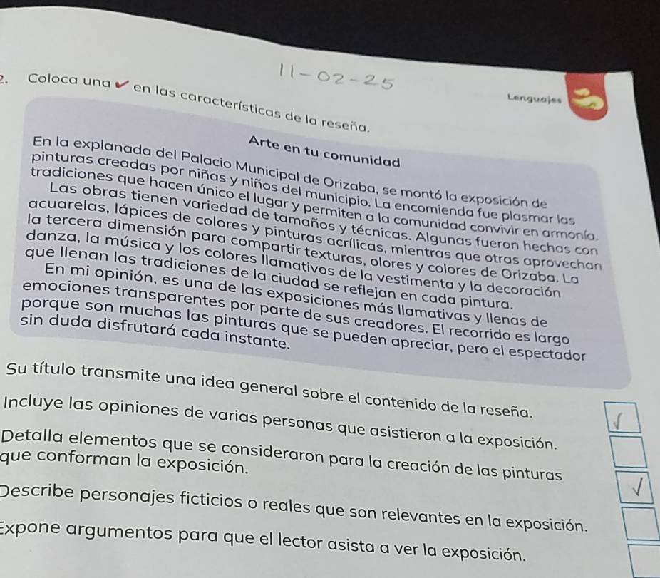 Coloca una 
Lenguajes 
en las características de la reseña 
Arte en tu comunidad 
En la explanada del Palacio Municipal de Orizaba, se montó la exposición de 
pinturas creadas por niñas y niños del municipio. La encomienda fue plasmar las 
tradiciones que hacen único el lugar y permiten a la comunidad convivir en armonía 
Las obras tienen variedad de tamaños y técnicas. Algunas fueron hechas con 
acuarelas, lápices de colores y pinturas acrílicas, mientras que otras aprovechan 
la tercera dimensión para compartir texturas, olores y colores de Orizaba. La 
danza, la música y los colores llamativos de la vestimenta y la decoración 
que Ilenan las tradiciones de la ciudad se reflejan en cada pintura. 
En mi opinión, es una de las exposiciones más llamativas y llenas de 
emociones transparentes por parte de sus creadores. El recorrido es largo 
porque son muchas las pinturas que se pueden apreciar, pero el espectador 
sin duda disfrutará cada instante. 
Su título transmite una idea general sobre el contenido de la reseña. 
Incluye las opiniones de varias personas que asistieron a la exposición. 
Detalla elementos que se consideraron para la creación de las pinturas 
que conforman la exposición. 
Describe personajes ficticios o reales que son relevantes en la exposición. 
Expone argumentos para que el lector asista a ver la exposición.