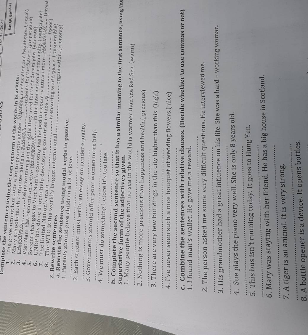 10/ 027202 5
Complete the sentences using the correct form of the words in brackets:
WEEK 22^(nd-15)
1. The government has done a lot to promote gender min education and healthcare. ( equal)
2. Many schools teach computer skills to a ., students for the future. (preparation)
3. fducat _…..helps women gain the skills they need for their dream jobs. (educate)
4. Viet Nam has become an active oeme _min the international community. ( participate)
5. Recent changes to Viet Nam’s economy has helped the country attract more .
6. UNDP has done a lot to help developing countries reduce .. (invest
7. The United Nation's main _. (poor)
8. The WTO is the world’s largest international_
is ensuring world peace. ( responsible)
2. Rewrite sentences _... organisation. (economy)
_
a. Rewrite the sentence using modal verbs in passive.
1. Parents should give children a lot of love.
2. Each student must write an essay on gender equality.
_
3. Governments should offer poor women more help.
_
_
4. We must do something before it's too late.
b. Complete the second sentence so that it has a similar meaning to the first sentence, using the
superlative form of the adjectives given.
_
1. Many people believe that no sea in the world is warmer than the Red Sea. (warm)
_
2. Nothing is more precious than happiness and health.( precious)
_
3. There are very few buildings in the city higher than this. (high)
4. I’ve never seen such a nice bouquet of wedding flowers.( nice)
_
c. Combine the sentences with relative clauses. (Decide whether to use commas or not)
1. I found man’s wallet. He gave me a reward.
_
_
2. The person asked me some very difficult questions. He interviewed me.
_
3. His grandmother had a great influence on his life. She was a hard - working woman.
_
4. Sue plays the piano very well. She is only 8 years old.
_
5. This bus isn't running today. It goes to Hung Yen.
_
6. Mary was staying with her friend. He has a big house in Scotland.
_
7. A tiger is an animal. It is very strong.
8. A bottle opener is a device. It opens bottles.