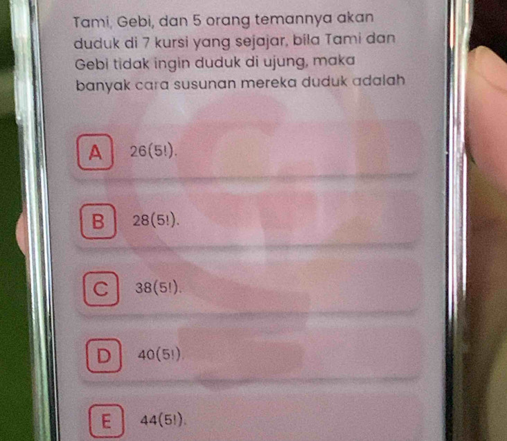 Tami, Gebi, dan 5 orang temannya akan
duduk di 7 kursi yang sejajar, bila Tami dan
Gebi tidak ingin duduk di ujung, maka
banyak cara susunan mereka duduk adalah
A 26(5!).
B 28(5!).
C 38(5!).
D 40(5!).
E 44(5!).