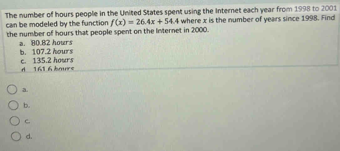 The number of hours people in the United States spent using the Internet each year from 1998 to 2001
can be modeled by the function f(x)=26.4x+54.4 where x is the number of years since 1998. Find
the number of hours that people spent on the Internet in 2000.
a. 80.82 hours
b. 107.2 hours
c. 135.2 hours
d 161 6 hours
a.
b.
C.
d.