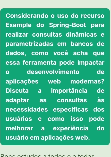 Considerando o uso do recurso 
Example do Spring-Boot para 
realizar consultas dinâmicas e 
parametrizadas em bancos de 
dados, como você acha que 
essa ferramenta pode impactar 
0 desenvolvimento de 
aplicações web modernas? 
Discuta a importância de 
adaptar as consultas às 
necessidades específicas dos 
usuários e como isso pode 
melhorar a experiência do 
usuário em aplicações web.