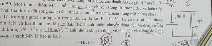 duyển động thí gia tốc của thanh AB có giá trị 2m/s^2. 
Ấu 59. Một thanh nhôm MN, khối lượng 0,2 kg chuyển trong từ trường đều và luôn tiếp 
vi hai thanh ray đặt song song cách nhau 1,6 m nằm ngang, nằm trong mặt phẳng như hình overline B N 
. Từ trường ngược hướng với trọng lực, có độ lớn B=0,05T. Hệ số ma sát giữa thanh 
ôm MN và hai thanh ray là mu =0.4 Biết thanh nhôm chuyển động đều và điện trở của 
ch không đổi. Lấy g=_ 10m/s^2. Thanh nhôm chuyển động về phía nào và cường độ dòng M
in qua thanh MN là bao nhiêu? 
==-HÉT--=