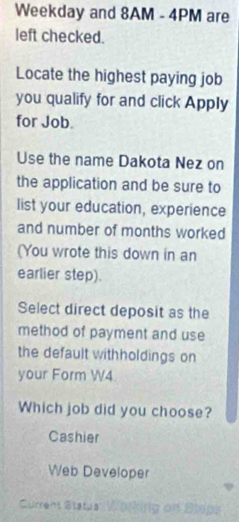 Weekday and 8AM - 4PM are
left checked.
Locate the highest paying job
you qualify for and click Apply
for Job.
Use the name Dakota Nez on
the application and be sure to
list your education, experience
and number of months worked
(You wrote this down in an
earlier step).
Select direct deposit as the
method of payment and use
the default withholdings on
your Form W4.
Which job did you choose?
Cashier
Web Developer
Current Status Working on Sleps