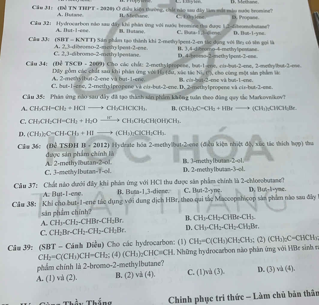 B. Propylene. C. Ethylen. D. Methane.
Câu 31: (Đề TN THPT - 2020) Ở điều kiện thường, chất nào sau đây làm mất màu nước bromine?
A. Butane. B. Methane. C. Ethylene. D. Propane.
Câu 32: Hydrocarbon nào sau đây khi phản ứng với nước bromine thu được 1,2-dibromobutane?
A. But-1-ene. B. Butane. C. Buta-1,3-diene. D. But-1-yne.
Câu 33: (SBT - KNTT) Sản phẩm tạo thành khi 2-methylpent-2-en tác dụng với Br₂ có tên gọi là
A. 2,3-dibromo-2-methylpent-2-ene. B. 3,4-dibromo-4-methylpentane.
C. 2,3-dibromo-2-methylpentane. D. 4-bromo-2-methylpent-2-ene.
Câu 34: (Đề TSCĐ - 2009) Cho các chất: 2-methylpropene, but-1-ene, cis-but-2-ene, 2-methylbut-2-ene.
Dãy gồm các chất sau khi phản ứng với H_2 (dư, xúc tác N i. t°) , cho cùng một sản phẩm là:
A. 2-methylbut-2-ene và but-1-ene. B. cis-but-2-ene và but-1-ene.
C. but-1-ene, 2-methylpropene và cis-but-2-en le. D. 2-methylpropene và cis-but-2-ene.
Câu 35: Phản ứng nào sau đây đã tạo thành sản phẩm không tuân theo đúng quy tắc Markovnikov?
A. CH_3CH=CH_2+HClto CH_3CHClCH_3. B. (CH_3)_2C=CH_2+HBrto (CH_3)_2CHCH_2Br.
C. CH_3CH_2CH=CH_2+H_2Oxrightarrow H^+CH_3CH_2CH(OH)CH_3.
D. (CH_3)_2C=CH-CH_3+HIto (CH_3)_2CICH_2CH_3.
Câu 36: (Đề TSĐH B-2012) Hydrate hóa 2-methylbut-2-ene (điều kiện nhiệt độ, xúc tác thích hợp) thu
được sản phẩm chính là
A. 2-methylbutan-2-ol. B. 3-methylbutan-2-ol.
C. 3-methylbutan-1-ol. D. 2-methylbutan-3-ol.
Câu 37: Chất nào dưới đây khi phản ứng với HCl thu được sản phẩm chính là 2-chlorobutane?
A. But-1-ene. B. Buta-1,3-diene. C. But-2-yne. D. But-1-yne.
Câu 38: * Khi cho but-1-ene tác dụng với dung dịch HBr, theo qui tắc Maccopnhicop sản phầm nào sau đây
sản phầm chính?
B.
A. CH_3-CH_2-CHBr-CH_2Br. CH_3-CH_2-CHBr-CH_3.
D.
C. CH_2Br-CH_2-CH_2-CH_2Br. CH_3-CH_2-CH_2-CH_2Br.
Câu 39: (SBT - Cánh Diều) Cho các hydrocarbon: (1) CH_2=C(CH_3)CH_2CH_3 :(2) (CH_3)_2C=CHCH_3
CH_2=C(CH_3)CH=CH_2;(4)(CH_3)_2CHCequiv CH. Những hydrocarbon nào phản ứng với HBr sinh ra
phẩm chính là 2-bromo-2-methylbutane?
C.
A. (1) và (2). B. (2) và (4). beginpmatrix endpmatrix 1)và (3). D. (3) V (4 ).
Thầy Thắng
Chinh phục tri thức - Làm chủ bản thân