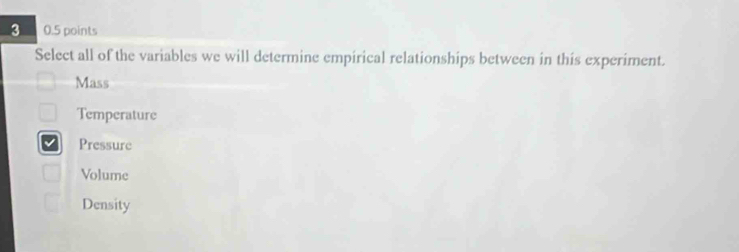 3 0.5 points
Select all of the variables we will determine empirical relationships between in this experiment.
Mass
Temperature
Pressure
Volume
Density