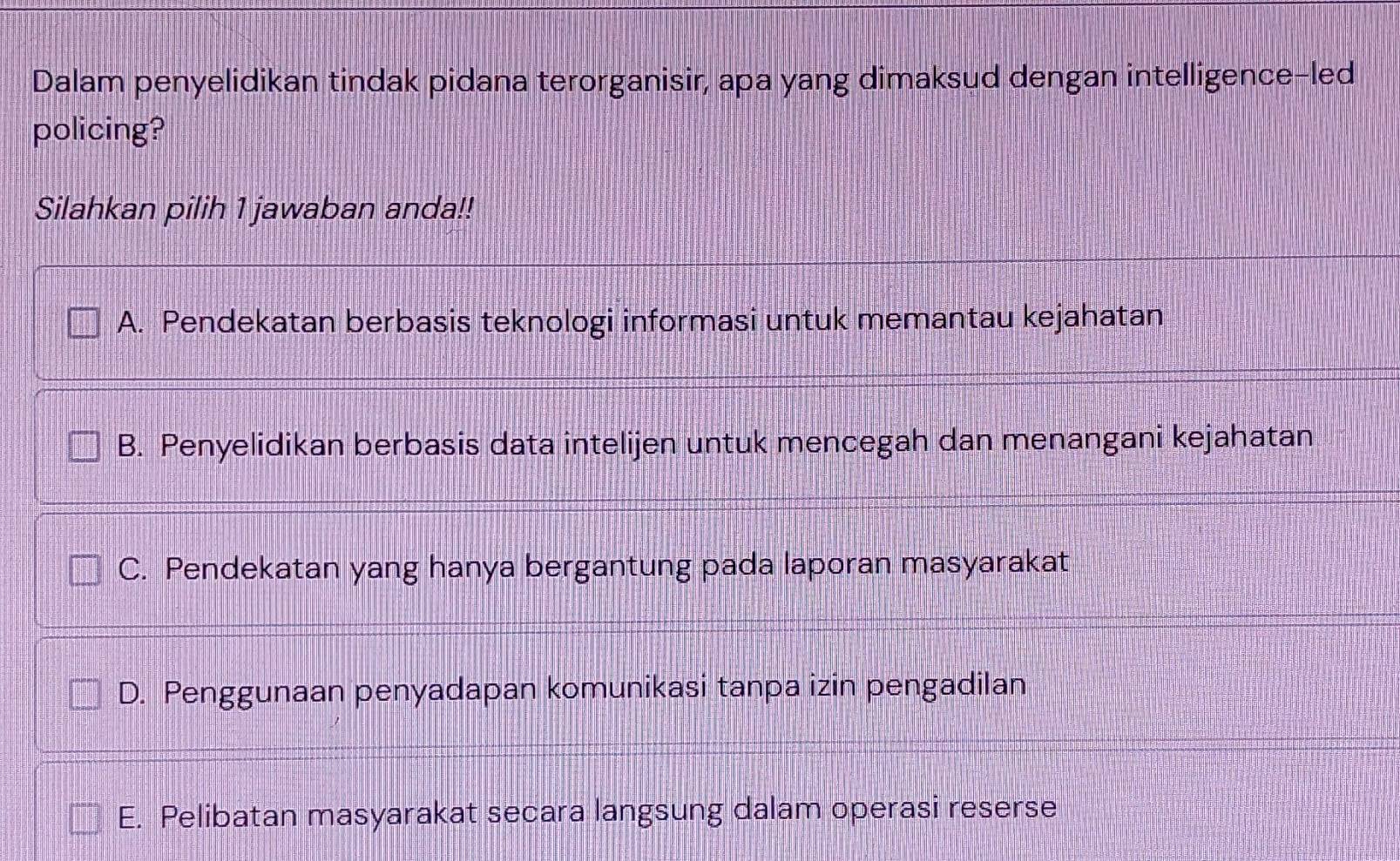 Dalam penyelidikan tindak pidana terorganisir, apa yang dimaksud dengan intelligence-led
policing?
Silahkan pilih 1 jawaban anda!!
A. Pendekatan berbasis teknologi informasi untuk memantau kejahatan
B. Penyelidikan berbasis data intelijen untuk mencegah dan menangani kejahatan
C. Pendekatan yang hanya bergantung pada laporan masyarakat
D. Penggunaan penyadapan komunikasi tanpa izin pengadilan
E. Pelibatan masyarakat secara langsung dalam operasi reserse