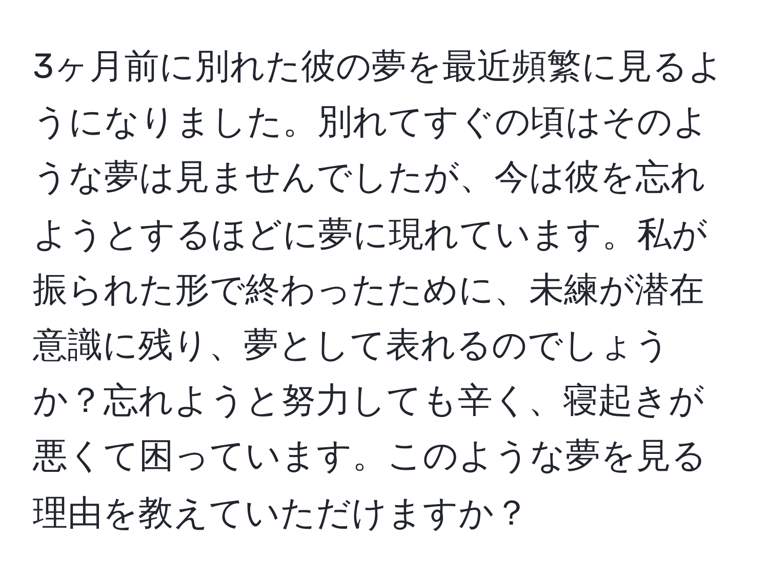 3ヶ月前に別れた彼の夢を最近頻繁に見るようになりました。別れてすぐの頃はそのような夢は見ませんでしたが、今は彼を忘れようとするほどに夢に現れています。私が振られた形で終わったために、未練が潜在意識に残り、夢として表れるのでしょうか？忘れようと努力しても辛く、寝起きが悪くて困っています。このような夢を見る理由を教えていただけますか？