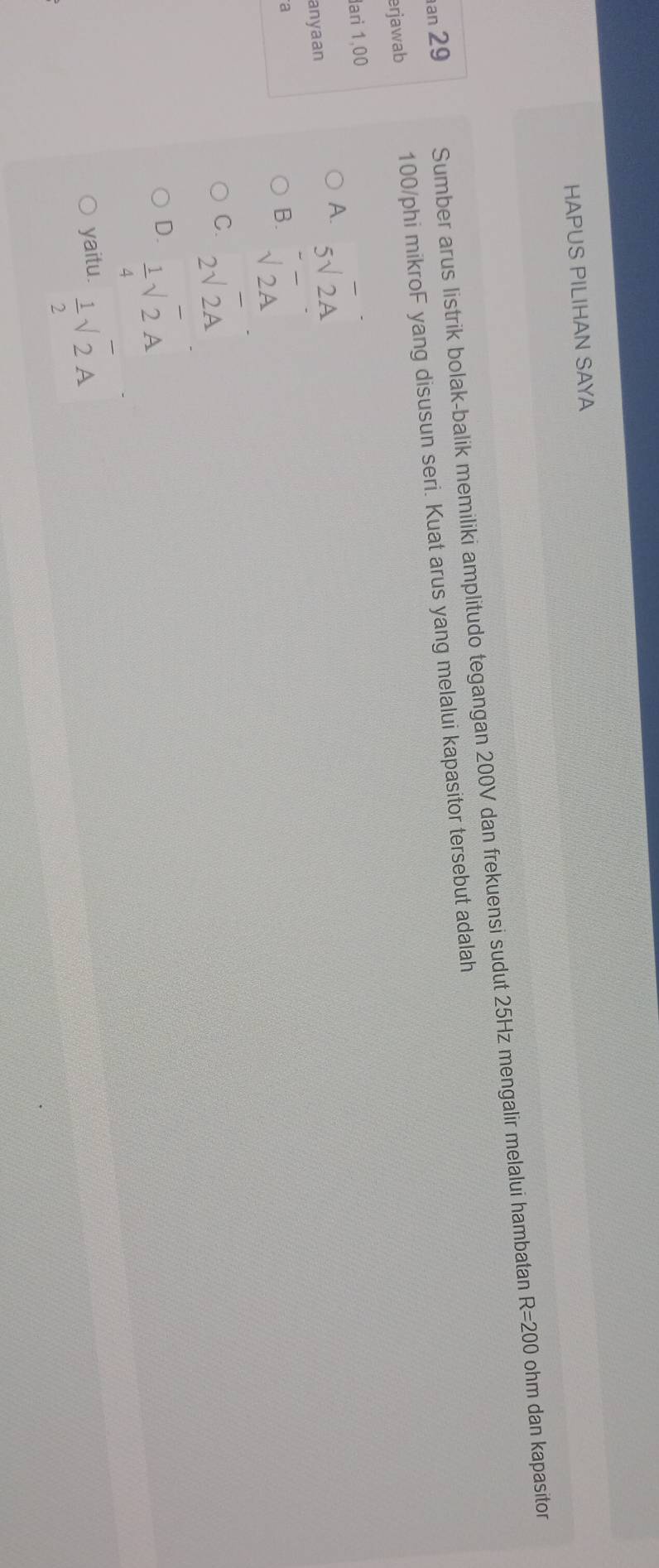 HAPUS PILIHAN SAYA
an 29 Sumber arus listrik bolak-balik memiliki amplitudo tegangan 200V dan frekuensi sudut 25Hz mengalir melalui hambatan
R=200 ohm dan kapasitor
erjawab 100/phi mikroF yang disusun seri. Kuat arus yang melalui kapasitor tersebut adalah
ari 1,00
A. 5surd 2A
anyaan
a
B. sqrt(2)A
C. 2sqrt(2)overline A
D.  1/4 sqrt(2)A
yaitu.  1/2 sqrt(2)A