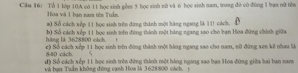 Tổ 1 lớp 10A có 11 học sinh gồm 5 học sinh nữ và 6 học sinh nam, trong đó có đúng 1 bạn nữ tên 
Hoa và 1 bạn nam tên Tuấn. 
a) Số cách xếp 11 học sinh trên đứng thành một hàng ngang là 11! cách. 
b) Số cách xếp 11 học sinh trên đứng thành một hàng ngang sao cho bạn Hoa đứng chính giữa 
hàng là 3628800 cách. 
c) Số cách xếp 11 học sinh trên đứng thành một hàng ngang sao cho nam, nữ đứng xen kẽ nhau là
840 cách. 
d) Số cách xếp 11 học sinh trên đứng thành một hàng ngang sao bạn Hoa đứng giữa hai bạn nam 
và bạn Tuần không đứng cạnh Hoa là 3628800 cách. ý