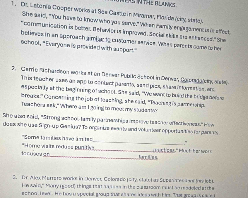 WERS IN THE BLANKS. 
1. Dr. Latonia Cooper works at Sea Castle in Miramar, Florida (city, state). 
She said, “You have to know who you serve.” When Family engagement is in effect, 
“communication is better. Behavior is improved. Social skills are enhanced.” She 
believes in an approach similar to customer service. When parents come to her 
school, “Everyone is provided with support.” 
2. Carrie Richardson works at an Denver Public School in Denver, Colorado(city, state). 
This teacher uses an app to contact parents, send pics, share information, etc. 
especially at the beginning of school. She said, “We want to build the bridge before 
breaks.” Concerning the job of teaching, she said, “Teaching is partnership. 
Teachers ask,” Where am I going to meet my students? 
She also said, “Strong school-family partnerships improve teacher effectiveness.” How 
does she use Sign-up Genius? To organize events and volunteer opportunities for parents. 
“Some families have limited_ ." 
“Home visits reduce punitive_ practices.” Much her work 
focuses on_ families. 
3. Dr. Alex Marrero works in Denver, Colorado (city, state) as Superintendent (his job). 
He said,” Many (good) things that happen in the classroom must be modeled at the 
school level. He has a special group that shares ideas with him. That group is called