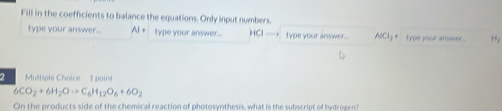 Fill in the coefficients to balance the equations. Only input numbers. 
type your answer... Al + type your answer... HCl type your answer... AlCl_3 type your answer . 
2 Multiple Choice 1 point
6CO_2+6H_2Oto C_6H_12O_6+6O_2
On the products side of the chemical reaction of photosynthesis, what is the subscript of hydrogen?