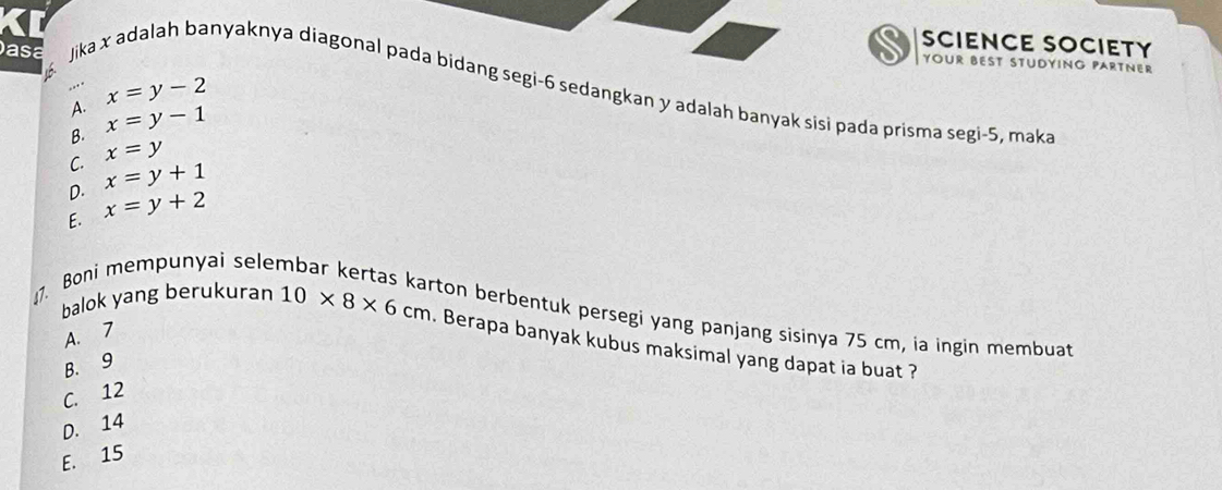 SCIENCE SOCIETY
YOUR BEST STUDYING PARTNER
asa Jika x adalah banyaknya diagonal pada bidang segi- 6 sedangkan y adalah banyak sisi pada prisma segi -5, maka
A. x=y-2
B. x=y-1
C. x=y
D. x=y+1
E. x=y+2
11. Boni mempunyai sele
ton berbentuk persegi yang panjang sisinya 75 cm, ia ingin membuat
A. 7
balok yang berukuran 10* 8* 6cm Berapa banyak kubus maksimal yang dapat ia buat ?
B. 9
C. 12
D. 14
E. 15