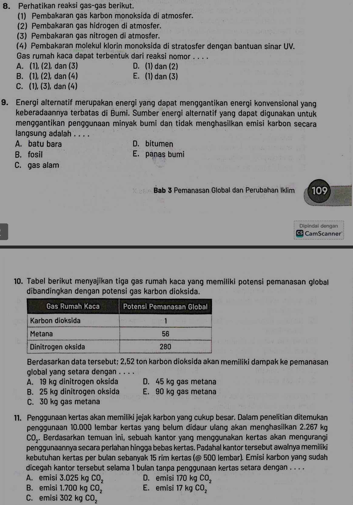 Perhatikan reaksi gas-gas berikut.
(1) Pembakaran gas karbon monoksida di atmosfer.
(2) Pembakaran gas hidrogen di atmosfer.
(3) Pembakaran gas nitrogen di atmosfer.
(4) Pembakaran molekul klorin monoksida di stratosfer dengan bantuan sinar UV.
Gas rumah kaca dapat terbentuk dari reaksi nomor . . . .
A. (1), (2), dan (3) D. (1) dan (2)
B. (1), (2), dan (4) E. (1) dan (3)
C. (1), (3), dan (4)
9. Energi alternatif merupakan energi yang dapat menggantikan energi konvensional yang
keberadaannya terbatas di Bumi. Sumber energi alternatif yang dapat digunakan untuk
menggantikan penggunaan minyak bumi dan tidak menghasilkan emisi karbon secara
langsung adalah . . . .
A. batu bara D. bitumen
B. fosil E. panas bumi
C. gas alam
Bab 3 Pemanasan Global dan Perubahan Iklim 109
Dipindai dengan
CamScanner"
10. Tabel berikut menyajikan tiga gas rumah kaca yang memiliki potensi pemanasan global
dibandingkan dengan potensi gas karbon dioksida.
Berdasarkan data tersebut; 2,52 ton karbon dioksida akan memiliki dampak ke pemanasan
global yang setara dengan . . . .
A. 19 kg dinitrogen oksida D. 45 kg gas metana
B. 25 kg dinitrogen oksida E. 90 kg gas metana
C. 30 kg gas metana
11. Penggunaan kertas akan memiliki jejak karbon yang cukup besar. Dalam penelitian ditemukan
penggunaan 10.000 lembar kertas yang belum didaur ulang akan menghasilkan 2.267 kg
CO_2. Berdasarkan temuan ini, sebuah kantor yang menggunakan kertas akan mengurangi
penggunaannya secara perlahan hingga bebas kertas. Padahal kantor tersebut awalnya memiliki
kebutuhan kertas per bulan sebanyak 15 rim kertas (@ 500 lembar). Emisi karbon yang sudah
dicegah kantor tersebut selama 1 bulan tanpa penggunaan kertas setara dengan . . . .
A. emisi 3.025 kg CO_2 D. emisi 170 kg CO_2
B. emisi 1.700 kg CO_2 E. emisi 17 kg CO_2
C. emisi 302 kg CO_2