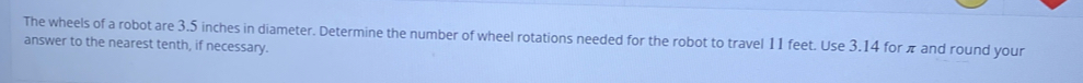 The wheels of a robot are 3.5 inches in diameter. Determine the number of wheel rotations needed for the robot to travel 11 feet. Use 3.14 for π and round your
answer to the nearest tenth, if necessary.