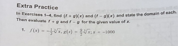 Extra Practice 
In Exercises 1-4, find (f+g)(x) and (f-g)(x) and state the domain of each. 
Then evaluate f+g and f-g for the given value of x. 
1. f(x)=- 1/2 sqrt[3](x), g(x)= 9/2 sqrt[3](x); x=-1000