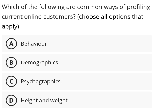 Which of the following are common ways of profiling
current online customers? (choose all options that
apply)
ABehaviour
BDemographics
CPsychographics
DHeight and weight