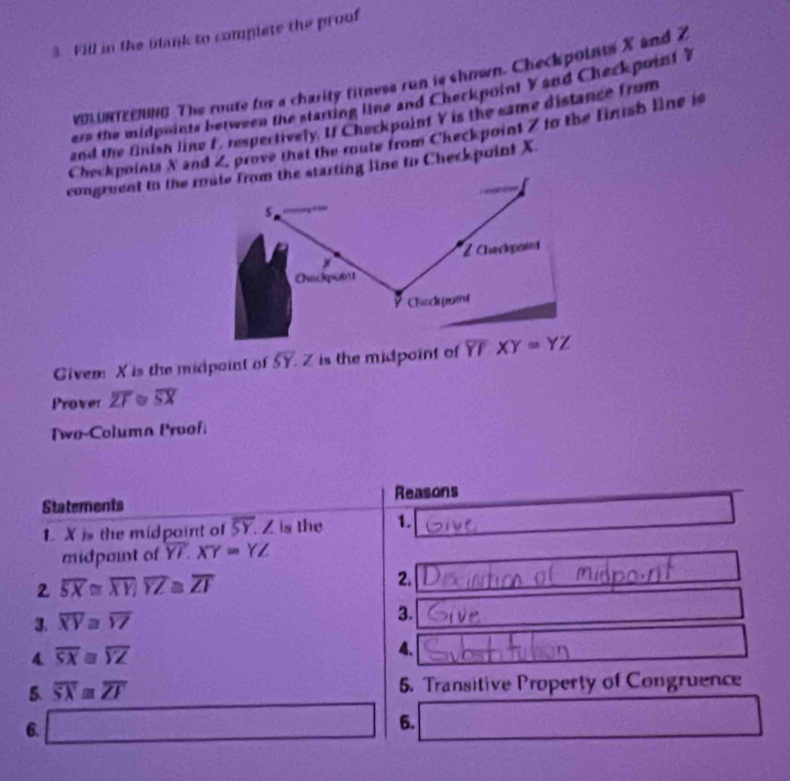 Fill in the blank to complete the proof 
voLUNTEENnG The route for a charity fitness run is shown. Checkpoints X and 2
ere the midpoints between the starting line and Cherkpoint Y and Checkpoint Y
and the finisn line F, respectively. If Checkpoint Y is the same distance from 
Checkpoints X and Z, prove that the route from Checkpoint Z to the finish line is 
congruent to the mute from the starting line to Checkpoint X
s
Z Checkpatn 
Checkpoint 
Check putnt 
Givem X is the micpoint of overline SY. Z is the midpoint of overline YFXY=YZ
Prover overline ZF overline SX
Two-Columa Proof: 
Reasons 
Statements 
1 X is the midpaint of overline SY. Z is the 1. 
midpaint of overline YI. XY=YZ
2 overline SX≌ overline XY; overline YZ≌ overline ZI
2. 
3. overline XY≌ overline YZ
3. 
4. overline SX≌ overline YZ
4. 
5. overline SX≌ overline ZI 5. Transitive Property of Congruence 
6. □
6.