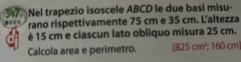 Nel trapezio isoscele ABCD le due basi misu- 
--- rano rispettivamente 75 cm e 35 cm. Laltezza 
è 15 cm e ciascun lato obliquo misura 25 cm.
[825cm^2;1 
Calcola area e perimetro. 60 cm ]