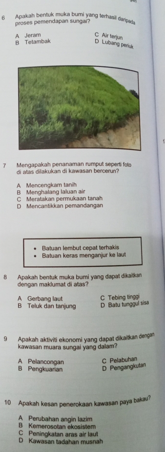 Apakah bentuk muka bumi yang terhasil daripad
proses pemendapan sungai?
A Jeram C Air terjun
B Tetambak D Lubang periuk
7 Mengapakah penanaman rumput seperti folo
di atas dilakukan di kawasan bercerun?
A Mencengkam tanih
B Menghalang laluan air
C Meratakan permukaan tanah
D Mencantikkan pemandangan
Batuan lembut cepat terhakis
Batuan keras menganjur ke laut
8 Apakah bentuk muka bumi yang dapat dikaitkan
dengan maklumat di atas?
A Gerbang laut C Tebing tinggi
B Teluk dan tanjung D Batu tunggul sisa
9 Apakah aktiviti ekonomi yang dapat dikaitkan dengan
kawasan muara sungai yang dalam?
A Pelancongan C Pelabuhan
B Pengkuarian D Pengangkutan
10 Apakah kesan penerokaan kawasan paya bakau?
A Perubahan angin lazim
B Kemerosotan ekosistem
C Peningkatan aras air laut
D Kawasan tadahan musnah