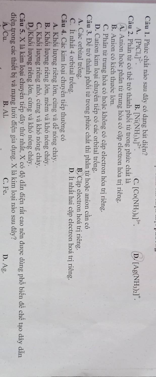 Phức chất nào sau đây có dạng bát diện?
A. [PtCl_4]^2-. B. [Ni(NH_3)_4]^2+. C. [Co(NH_3)_6]^3+. D. [Ag(NH_3)_2]^+. 
Câu 2. Phần tử có thể trở thành phối tử trong phức chất là
A. Anion hoặc phân tử trung hòa có cặp electron hóa trị riêng.
B. Anion có kích thước lớn.
C. Phân tử trung hòa có hoặc không có cặp electron hóa trị riêng.
D. Cation kim loại chuyển tiếp có các orbital trống.
Câu 3. Để trở thành phối tử trong phức chất thì phân tử hoặc anion cần có
A. Các orbital trồng. B Cặp electron hoá trị riêng.
C. Ít nhất 4 orbital trống. D. Ít nhất hai cặp electron hoá trị riêng.
Câu 4. Các kim loại chuyền tiếp thường có
A. Khối lượng riêng lớn, cứng và dễ nóng chảy.
B. Khối lượng riêng lớn, mềm và khó nóng chảy.
C. Khối lượng riêng nhỏ, cứng và khó nóng chảy.
D. Khối lượng riêng lớn, cứng và khó nóng chảy.
Câu 5. X là kim loại chuyển tiếp dãy thứ nhất, X có độ dẫn điện rất cao nên được dùng phổ biến để chế tạo dây dẫn
điện trong các thiết bị và mạng lưới điện gia dụng. X là kim loại nào sau đây?
A. Cu. B. Al. C. Fe. D. Ag.