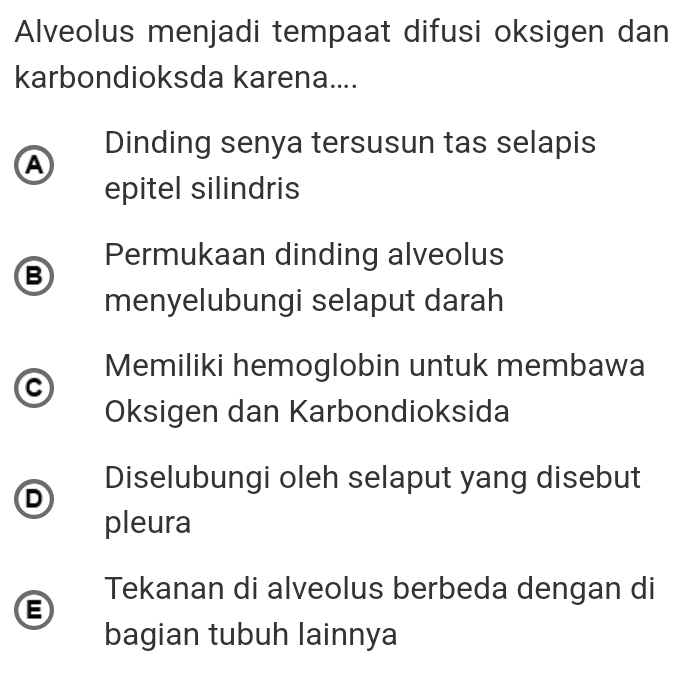 Alveolus menjadi tempaat difusi oksigen dan
karbondioksda karena....
Dinding senya tersusun tas selapis
A
epitel silindris
Permukaan dinding alveolus
B
menyelubungi selaput darah
Memiliki hemoglobin untuk membawa
Oksigen dan Karbondioksida
Diselubungi oleh selaput yang disebut
D
pleura
Tekanan di alveolus berbeda dengan di
B
bagian tubuh lainnya