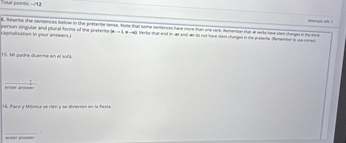 Total points: --/12 
Attempts left: 1 
person singular and plural forms of the preterite E. Rewrite the sentences below in the preterite tense. Note that some sentences have more than one verb. Remember that Ir verbs have stem changes in the third 
capitalization in your answers.)
(eto I,oto u). Verbs that end in -ar and -er do not have stem changes in the preterite. (Remember to use correct 
15. Mi padre duerme en el sofá. 
enter answer 
16. Paco y Mónica se ríen y se divierten en la fiesta. 
_ 
enter answer