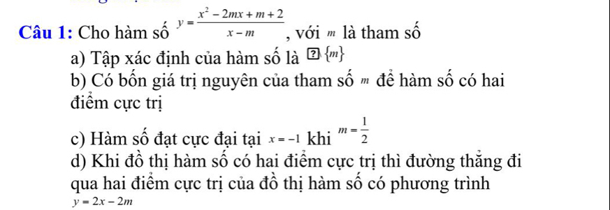 Cho hàm số y= (x^2-2mx+m+2)/x-m  , với m là tham số 
a) Tập xác định của hàm số là ?  m
b) Có bốn giá trị nguyên của tham Shat Om để hàm số có hai 
điểm cực trị 
c) Hàm số đạt cực đại tại x=-1 khi m= 1/2 
d) Khi đồ thị hàm số có hai điểm cực trị thì đường thăng đi 
qua hai điểm cực trị của đồ thị hàm số có phương trình
y=2x-2m