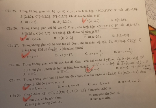 Trong không gian với hệ tọa độ Oxyz , cho hình hộp ABCD.A'B'C'D' biết A(1;-1;0).
B'(2;1;3),C'(-1;2;2),D'(-2;3;2). Khi đó tọa độ điểm B là?
A. B(1;2;3). B. B(-2;2;0). ( B(2;-2;0). D. B(4;2;6).
Câu 26. Trong không gian với hệ tọa độ Oxyz , cho hình hộp ABCD.A' B'C'D' biết A(2;-1;2),
B'(1;2;1),C(-2;3;2),D'(3;0;1). Khi đó tọa độ điểm B là?
A. B(-1;2;2). B. B(1;-2;-2). C. B(2;-2;1). D. B(2;-1;2).
Câu 27. Trong không gian với hệ trục tọa độ Oxyz, cho ba điểm A(-1;2;-3),B(1;0;2),C(x,y,-2)
thắng hàng. Khi đó tổng x+y bằng bao nhiêu?
A. x+y=1, B. x+y=17. C. x+y= 11/5 . D. x+y=- 11/5 .
Câu 28. Trong không gian với hệ trục tọa độ Oxyz, cho hai véctơ vector a=(1;m,-2),vector b=(4;-2;3). Để
vector a⊥ vector b thi giá trị tham số thực m bằng bao nhiêu?
A. m=0. B. m=1. C. m=-1. D.
Câu 29. Trong không gian với hệ trục tọa độ Oxyz, cho hai vecto vector a=(2;1;1),vector b=(m;2n-4;2) cùng
phương. Khi đó giá trị m,n là m=-4,n=3. D. m=-4,n=-3.
A. m=4,n=3, B. m=4,n=-3. C.
Câu 30. Cho 3 điểm A(1;2;0),B(1;0;-1),C(0;-1;2). Tam giác ABC là
A. tam giác có ba góc nhọn. B. tam giác cân đinh A.
C. tam giác vuông đình A . D. tam giác đều.