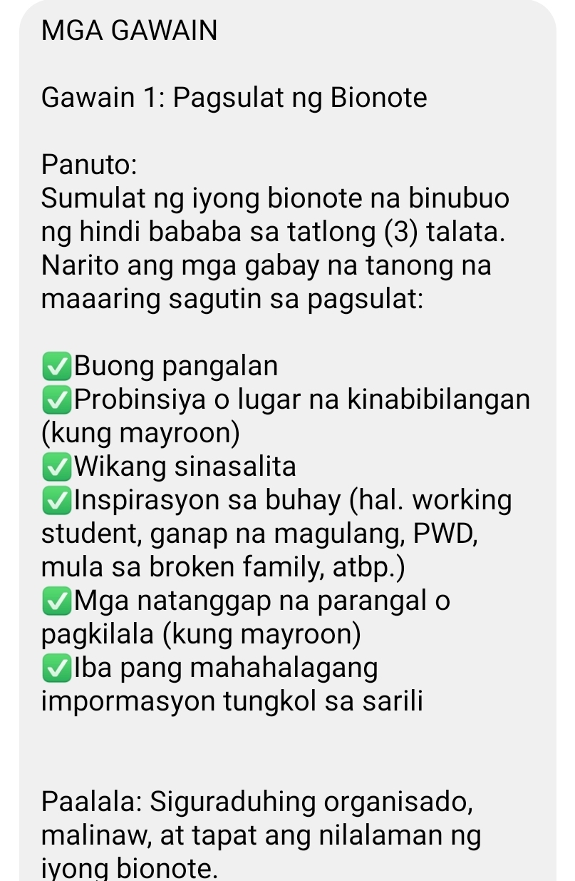 MGA GAWAIN 
Gawain 1: Pagsulat ng Bionote 
Panuto: 
Sumulat ng iyong bionote na binubuo 
ng hindi bababa sa tatlong (3) talata. 
Narito ang mga gabay na tanong na 
maaaring sagutin sa pagsulat: 
Buong pangalan 
Probinsiya o lugar na kinabibilangan 
(kung mayroon) 
Wikang sinasalita 
Inspirasyon sa buhay (hal. working 
student, ganap na magulang, PWD, 
mula sa broken family, atbp.) 
Mga natanggap na parangal o 
pagkilala (kung mayroon) 
Iba pang mahahalagang 
impormasyon tungkol sa sarili 
Paalala: Siguraduhing organisado, 
malinaw, at tapat ang nilalaman ng 
iyong bionote.