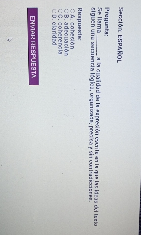 Sección: ESPAÑOL
Pregunta:
Se llama _a la cualidad de la expresión escrita en la que las ideas del texto
siguen una secuencia lógica, organizada, precisa y sin contradicciones.
Respuesta:
A. cohesión
B. adecuación
C. coherencia
D. claridad
ENVIAR RESPUESTA