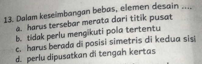 Dalam keseimbangan bebas, elemen desain ....
à. harus tersebar merata dari titik pusat
b. tidak perlu mengikuti pola tertentu
c. harus berada di posisi simetris di kedua sisi
d. perlu dipusatkan di tengah kertas