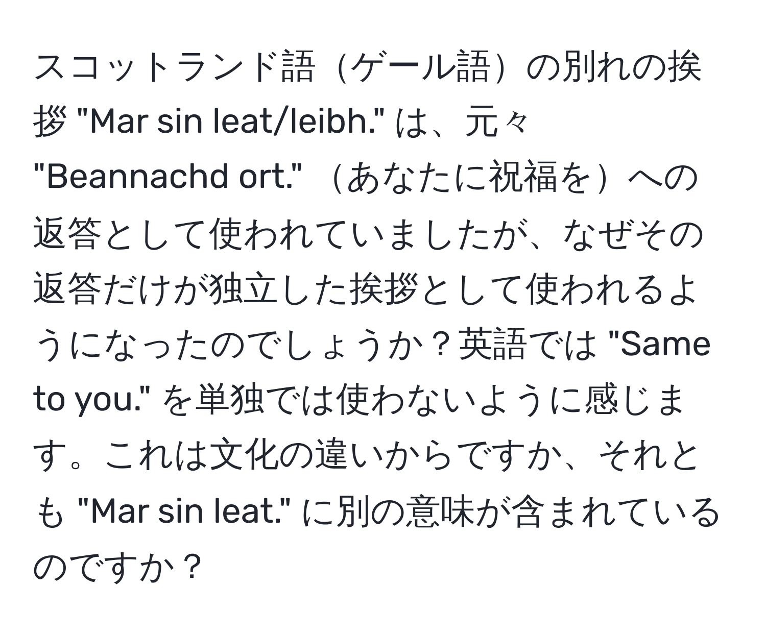 スコットランド語ゲール語の別れの挨拶 "Mar sin leat/leibh." は、元々 "Beannachd ort." あなたに祝福をへの返答として使われていましたが、なぜその返答だけが独立した挨拶として使われるようになったのでしょうか？英語では "Same to you." を単独では使わないように感じます。これは文化の違いからですか、それとも "Mar sin leat." に別の意味が含まれているのですか？