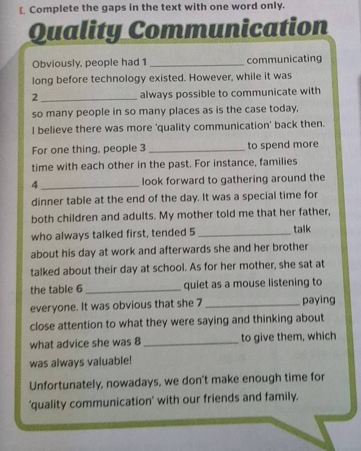 [ Complete the gaps in the text with one word only. 
Quality Communication 
Obviously, people had 1 _communicating 
long before technology existed. However, while it was 
_ 2
always possible to communicate with 
so many people in so many places as is the case today, 
I believe there was more ‘quality communication’ back then. 
For one thing, people 3 _to spend more 
time with each other in the past. For instance, families 
4 _look forward to gathering around the 
dinner table at the end of the day. It was a special time for 
both children and adults. My mother told me that her father, 
who always talked first, tended 5 _ 
talk 
about his day at work and afterwards she and her brother 
talked about their day at school. As for her mother, she sat at 
the table 6 _quiet as a mouse listening to 
everyone. It was obvious that she 7 _paying 
close attention to what they were saying and thinking about 
what advice she was 8 _to give them, which 
was always valuable! 
Unfortunately, nowadays, we don’t make enough time for 
'quality communication' with our friends and family.