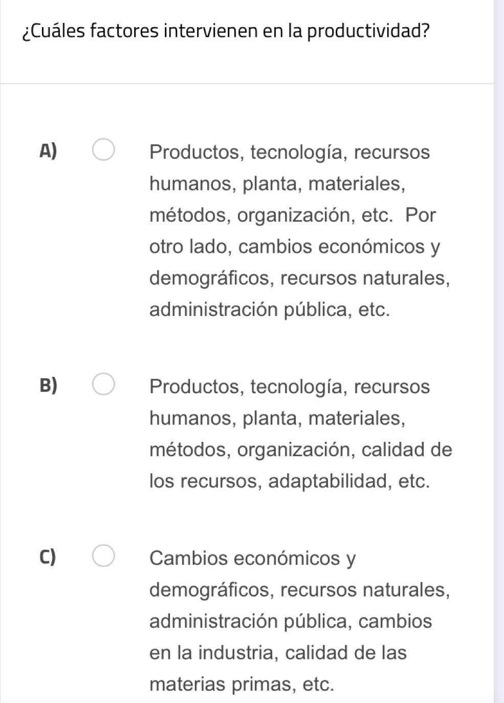 ¿Cuáles factores intervienen en la productividad?
A) Productos, tecnología, recursos
humanos, planta, materiales,
métodos, organización, etc. Por
otro lado, cambios económicos y
demográficos, recursos naturales,
administración pública, etc.
B) Productos, tecnología, recursos
humanos, planta, materiales,
métodos, organización, calidad de
los recursos, adaptabilidad, etc.
C) Cambios económicos y
demográficos, recursos naturales,
administración pública, cambios
en la industria, calidad de las
materias primas, etc.