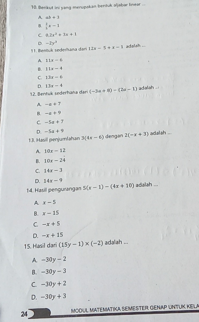 Berikut ini yang merupakan bentuk aljabar linear ...
A ab+3
B.  2/5 x-1
C. 0, 2x^2+3x+1
D. -2y^3
11. Bentuk sederhana dari 12x-5+x-1 adalah ...
A. 11x-6
B. 11x-4
C. 13x-6
D. 13x-4
12. Bentuk sederhana dari (-3a+8)-(2a-1) adalah .
A -a+7
B. -a+9
C. -5a+7
D. -5a+9
13. Hasil penjumlahan 3(4x-6) dengan 2(-x+3) adalah ...
A. 10x-12
B. 10x-24
C. 14x-3
D. 14x-9
14. Hasil pengurangan 5(x-1)-(4x+10) adalah ...
A x-5
B. x-15
C. -x+5
D. -x+15
15. Hasil dari (15y-1)* (-2) adalah ...
A. -30y-2
B. -30y-3
C. -30y+2
D. -30y+3
MODUL MATEMATIKA SEMESTER GENAP UNTUK KELA
24