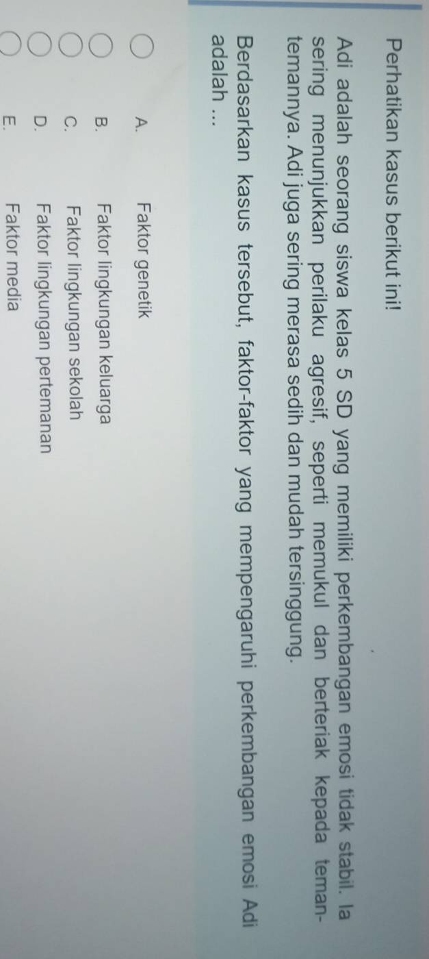 Perhatikan kasus berikut ini!
Adi adalah seorang siswa kelas 5 SD yang memiliki perkembangan emosi tidak stabil. la
sering menunjukkan perilaku agresif, seperti memukul dan berteriak kepada teman-
temannya. Adi juga sering merasa sedih dan mudah tersinggung.
Berdasarkan kasus tersebut, faktor-faktor yang mempengaruhi perkembangan emosi Adi
adalah ...
A. Faktor genetik
B. Faktor lingkungan keluarga
C. Faktor lingkungan sekolah
D. Faktor lingkungan pertemanan
E. Faktor media