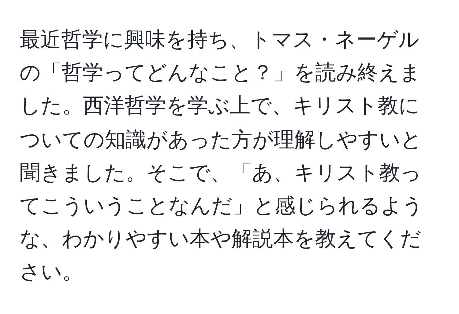 最近哲学に興味を持ち、トマス・ネーゲルの「哲学ってどんなこと？」を読み終えました。西洋哲学を学ぶ上で、キリスト教についての知識があった方が理解しやすいと聞きました。そこで、「あ、キリスト教ってこういうことなんだ」と感じられるような、わかりやすい本や解説本を教えてください。